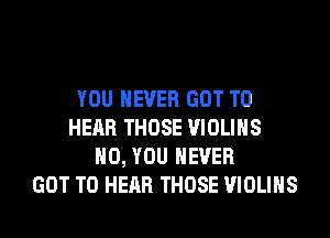 YOU EVER GOT TO
HEAR THOSE VIOLIHS
H0, YOU EVER
GOT TO HEAR THOSE VIOLIHS