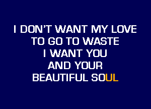 I DON'T WANT MY LOVE
TO GO TO WASTE
I WANT YOU
AND YOUR
BEAUTIFUL SOUL