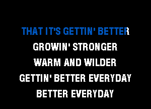 THAT IT'S GETTIN' BETTER
GROWIN' STRONGER
WARM AND WILDER

GETTIH' BETTER EVERYDAY

BETTER EVERYDAY