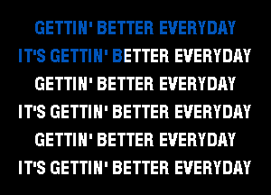 GETTIH' BETTER EVERYDAY
IT'S GETTIH' BETTER EVERYDAY
GETTIH' BETTER EVERYDAY
IT'S GETTIH' BETTER EVERYDAY
GETTIH' BETTER EVERYDAY
IT'S GETTIH' BETTER EVERYDAY