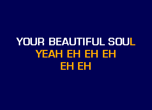 YOUR BEAUTIFUL SOUL
YEAH EH EH EH

EH EH