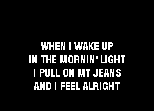 WHEN I WAKE UP

IN THE MORNIN' LIGHT
I PULL ON MY JEANS
AND I FEEL ALRIGHT
