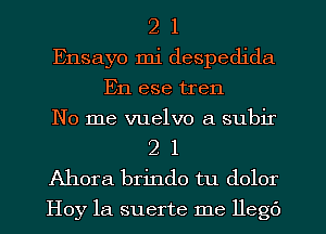 2 1
Ensayo mi despedida
En ese tren
No me vuelvo a subir
2 l
Ahora brindo tu dolor
Hoy 1a suerte me llegc')