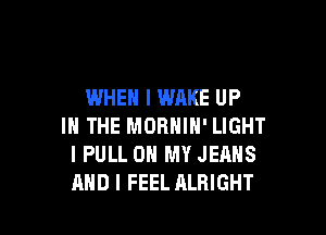 WHEN I WAKE UP

IN THE MORNIN' LIGHT
I PULL ON MY JEANS
AND I FEEL ALRIGHT