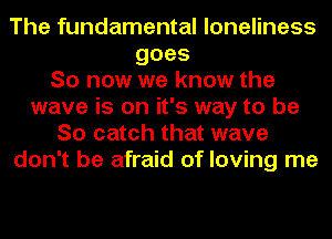 The fundamental loneliness
goes
So now we know the
wave is on it's way to be
So catch that wave
don't be afraid of loving me