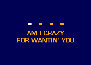AM I CRAZY
FUR WANTIN' YOU
