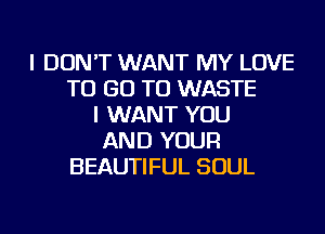 I DON'T WANT MY LOVE
TO GO TO WASTE
I WANT YOU
AND YOUR
BEAUTIFUL SOUL