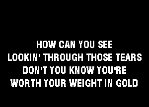 HOW CAN YOU SEE
LOOKIH' THROUGH THOSE TEARS
DON'T YOU KNOW YOU'RE
WORTH YOUR WEIGHT IH GOLD