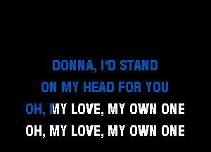 DONNA, I'D STAND
OH MY HEAD FOR YOU
OH, MY LOVE, MY OWN OHE
OH, MY LOVE, MY OWN OHE
