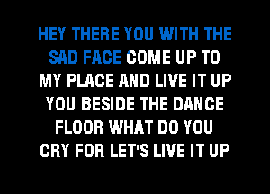 HEY THERE YOU WITH THE
SAD FACE COME UP TO
MY PLACE AND LIVE IT UP
YOU BESIDE THE DANCE
FLOOR WHAT DO YOU
CRY FOR LET'S LIVE IT UP