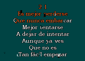 2 1
Es mejor fuerderse
Que nunca embarcar
Mejor Lentarse
A dejar de intentar
Aunque ya ves

Que no es
LTan facr'l empazar l