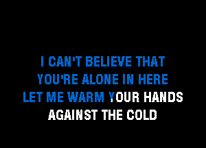 I CAN'T BELIEVE THAT
YOU'RE ALONE IN HERE
LET ME WARM YOUR HANDS
AGAINST THE COLD