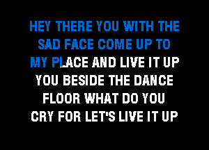 HEY THERE YOU WITH THE
SAD FACE COME UP TO
MY PLACE AND LIVE IT UP
YOU BESIDE THE DANCE
FLOOR WHAT DO YOU
CRY FOR LET'S LIVE IT UP