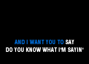 AND I WANT YOU TO SAY
DO YOU KNOW WHAT I'M SAYIH'