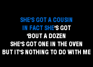 SHE'S GOT A COUSIH
IN FACT SHE'S GOT
'BOUT A DOZEH
SHE'S GOT ONE IN THE OVEN
BUT IT'S NOTHING TO DO WITH ME