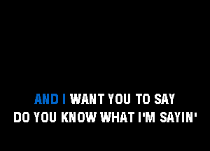 AND I WANT YOU TO SAY
DO YOU KNOW WHAT I'M SAYIH'