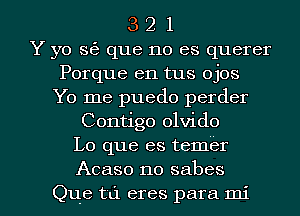 3 2 1
Y yo s6 que no es querer
Porque en tus ojos
Yo me puedo perder
Contigo olvido
Lo que es temer

Acaso no sabes
Que til eres para mi l