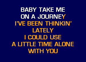 BABY TAKE ME
ON A JOURNEY
FVE BEEN THINKIN'
LATELY
I COULD USE
A LITTLE TIME ALONE
WITH YOU