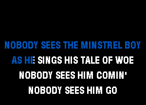 NOBODY SEES THE MIHSTREL BOY
AS HE SINGS HIS TALE 0F WOE
NOBODY SEES HIM COMIH'
NOBODY SEES HIM GO