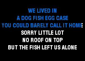 WE LIVED IN
A DOG FISH EGG CASE
YOU COULD BARELY CALL IT HOME
SORRY LITTLE LOT
H0 ROOF ON TOP
BUT THE FISH LEFT US ALONE