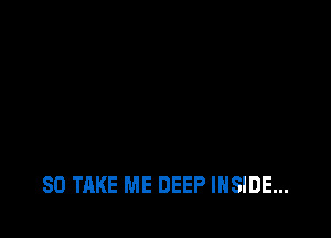 SO TAKE ME DEEP INSIDE...