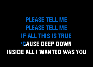 PLEASE TELL ME
PLEASE TELL ME
IF ALL THIS IS TRUE
'CAUSE DEEP DOWN
INSIDE ALL I WANTED WAS YOU