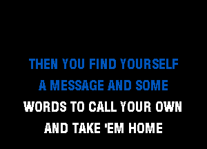 THEN YOU FIND YOURSELF
A MESSAGE AND SOME
WORDS TO CALL YOUR OWN
AND TAKE 'EM HOME