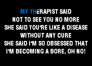 MY THERAPIST SAID
NOT TO SEE YOU NO MORE
SHE SAID YOU'RE LIKE A DISEASE
WITHOUT ANY CURE
SHE SAID I'M SO OBSESSED THAT
I'M BECOMING A BORE, OH HO!