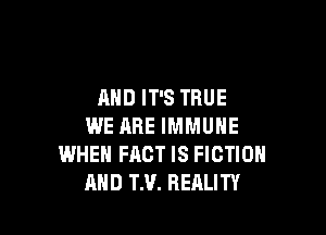 AND IT'S TRUE

WE ARE IMMUNE
WHEN FACT IS FICTION
MID TH. REALITY