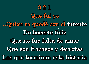 3 2 1
Que fui yo
..Quien se qued6 con el intento
De hacerte fgeh'z
Que n0 fue falta de amor
Que son fracasos y derrotas

Los que terminan esta historia