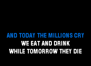 AND TODAY THE MILLIONS CRY
WE EAT AND DRINK
WHILE TOMORROW THEY DIE