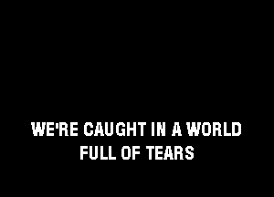 WE'RE CAUGHT IN A WORLD
FULL OF TEARS