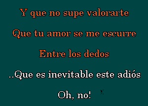 Y que no supe valorarte
Que tu amor se me escurre

Entre 10s dedos

..Que es inevitable este adi6s

Oh, no!