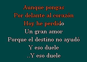 Aunque pongas
Por delante al coraz6n
Hoy he perdido
Un gran amor
Porque e1 destino n0 ayud6
Y eso duele

..Y eso duele