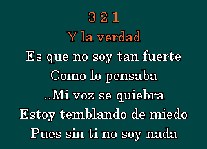 3 2 1
Y la verdad
Es que no soy tan fuerte
Como 10 pensaba
..Mi voz se quiebra

Estoy temblando de miedo