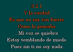 3 2 1
Y la verdad
Es que no soy tan fuerte
Como 10 pensaba
..Mi voz se quiebra
Estoy temblando de miedo

Pues sin ti no soy nada