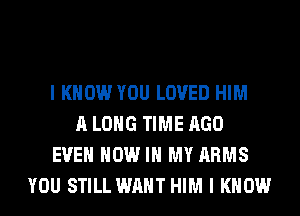 I KNOW YOU LOVED HIM
A LONG TIME AGO
EVEN NOW IN MY ARMS
YOU STILL WANT HIM I KNOW
