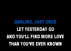 DARLING, JUST ONCE
LET YESTERDAY GO
AND YOU'LL FIND MORE LOVE
THAN YOU'VE EVER KN OWN