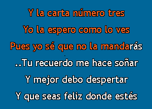 Y la carta nljmero tres
Yo la espero como lo ves
Pues yo Q que no la mandarais
..Tu recuerdo me hace soFIar
Y mejor debo despertar

Y que seas feliz donde esws