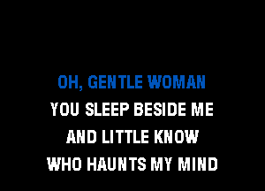 0H, GENTLE WOMAN
YOU SLEEP BESIDE ME
AND LITTLE KNOW

WHO HAUHTS MY MIND l