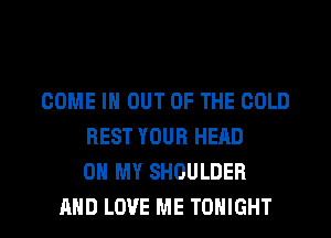 COME IN OUT OF THE COLD
REST YOUR HEAD
ON MY SHOULDER

AND LOVE ME TONIGHT l