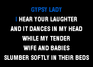 GYPSY LADY
I HEAR YOUR LAUGHTER
AND IT DANCES IN MY HEAD
WHILE MY TENDER
WIFE AND BABIES
SLUMBER SOFTLY IN THEIR BEDS