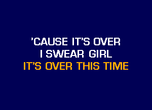 'CAUSE IT'S OVER
I SWEAR GIRL

IT'S OVER THIS TIME