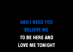 AND I NEED YOU

BELIEVE ME
TO BE HERE AND
LOVE ME TONIGHT