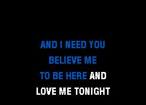 AND I NEED YOU

BELIEVE ME
TO BE HERE AND
LOVE ME TONIGHT