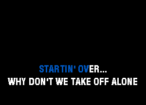 STARTIN' OVER...
WHY DON'T WE TAKE OFF ALONE