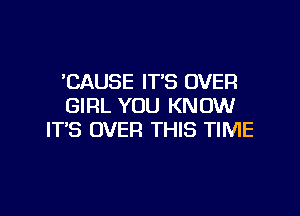 'CAUSE IT'S OVER
GIRL YOU KNOW

IT'S OVER THIS TIME