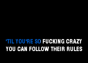 'TIL YOU'RE SO FUCKING CRAZY
YOU CAN FOLLOW THEIR RULES