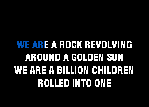 WE ARE A BOOK REVOLVING
AROUND A GOLDEN SUH
WE ARE A BILLION CHILDREN
ROLLED INTO OHE