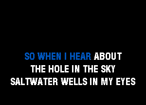 SO WHEN I HEAR ABOUT
THE HOLE IN THE SKY
SALTWATER WELLS IN MY EYES